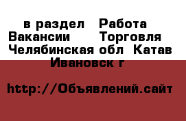  в раздел : Работа » Вакансии »  » Торговля . Челябинская обл.,Катав-Ивановск г.